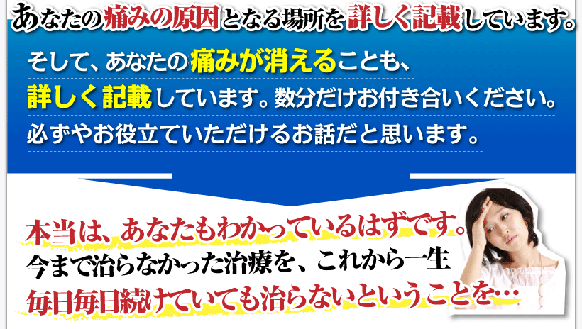 腰痛を治す腰痛アカデミーはあなたの痛みの原因となる腰痛、ヘルニア、狭窄症、坐骨神経痛、の場所を、詳しく記載しています。
そして、あなたの痛みが消えることも、詳しく記載しています。
坂戸孝志のお話に数分だけお付き合いください。必ずやお役立ていただけるお話だと思います。
腰痛アカデミーを実践していないあなたは本当は、わかっているはずです。
今まで治らなかった、腰痛、ヘルニア、狭窄症、坐骨神経痛、の治療ををこれから一生毎日続けていても治らないということを…