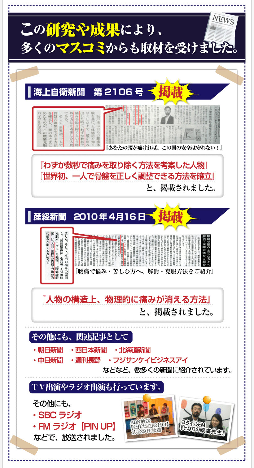 腰痛を治す腰痛アカデミーで、腰痛、ヘルニア、狭窄症、坐骨神経痛、で苦しむ人を救う坂戸孝志先
の研究や成果により、多くのマスコミからも取材を受けました。
海上自衛新聞第2106号「あなたの腰が痛ければ、この国の安全は守れない。」
「わずか数秒で痛みを取り除く方法を考案した人物」
「世界初、一人で骨盤を正しく調整できる方法を確立」と掲載されました。
自衛隊・警察・消防などの国の安全や治安を守る職業の人が多く利用しています。
産経新聞2010年4月16日「腰痛で悩み・苦しむ方へ、解消方法をご紹介」
「人間の構造上、物理的に痛みが消える方法」と掲載されました。
そのほかにも、関連記事として・朝日新聞・西日本新聞・北海道新聞・中日新聞
・週刊長野・フジサンケイビジネスアイなどなど、数多くの新聞に紹介されています。
ＴＶ出演やラジオ出演も行っています。
ＴＶ出演やラジオ出演も行っています。ＡＢＮ【とれたてJOHO】◎ＳＢＣラジオ
◎ＦＭラジオ【ＰＩＮＵＰ】などで、放送されました。