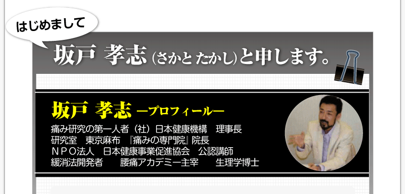 腰痛を治す腰痛アカデミーによる、腰痛、ヘルニア、狭窄症、坐骨神経痛、を発案した坂戸 孝志先生のプロフィール 「はじめまして、坂戸 孝志(さかと たかし)と申します。」痛み研究の第一人者(社)日本健康機構 理事長研究室 東京麻布 『痛みの専門院』 院長NPO法人 日本健康事業促進協会 公認講師緩消法開発者 腰痛アカデミー主宰 生理学博士