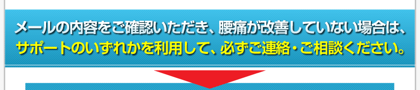 腰痛アカデミーは、腰痛、ヘルニア、狭窄症、坐骨神経痛を治すメールの内容をご確認いただき、腰痛が改善していない場合は、サポートのいずれかを利用して、必ず ご連絡・ご相談ください。