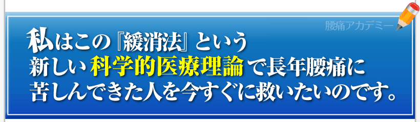 腰痛を治す腰痛アカデミーは、腰痛、ヘルニア、狭窄症、坐骨神経痛、を治す方法を紹介しており
私、私坂戸孝志はこの『緩消法』という新しい科学的医療理論で長年腰痛に苦しんできた人を今すぐに救いたいのです