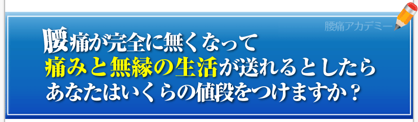 腰痛は腰痛アカデミーで、腰痛、ヘルニア、狭窄症、坐骨神経痛が完全に無くなって痛みと無縁の生活を送れるとしたらあなたはいくらの値段をつけますか？