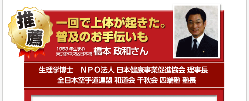腰痛を治す腰痛アカデミーで、腰痛、ヘルニア、狭窄症、坐骨神経痛、を治した１９５３年生まれ
東京都中央区日本橋生理学博士ＮＰＯ法人 日本健康事業促進協会 理事長全日本空手道連盟 和道会 千秋会 四端塾 塾長
橋本 政和さんからの推薦「一回で上体が起きた。　普及のお手伝いも」