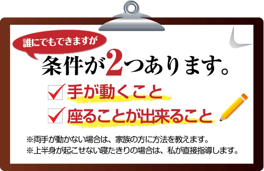 腰痛は腰痛アカデミーは、誰にでもできますが、 腰痛、ヘルニア、狭窄症、坐骨神経痛を治すために条件が２つ あります。
１　手が動くこと２　座ることが出来ること　※両手が動かない場合は、家族の方に方法を教えます。※上半身が起こせない寝たきりの場合は、私、坂戸孝志が直接指導します。
